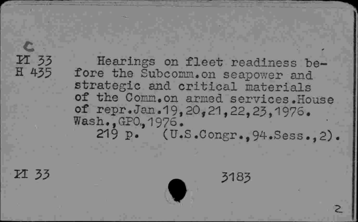 ﻿c
FT 33
H 435
Hearings on fleet readiness before the Subcorm.on seapower and strategic and critical materials of the Comm.on armed services.House of repr.Jan.19,20,21,22,23,1976. Wash.,GPO,1976.
219 p. (U.S.Congr.,94.Sess.,2).
K 33
3183
?_